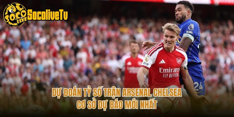 Dự Đoán Tỷ Số Trận Arsenal Chelsea - Cơ Sở Dự Báo Mới Nhất